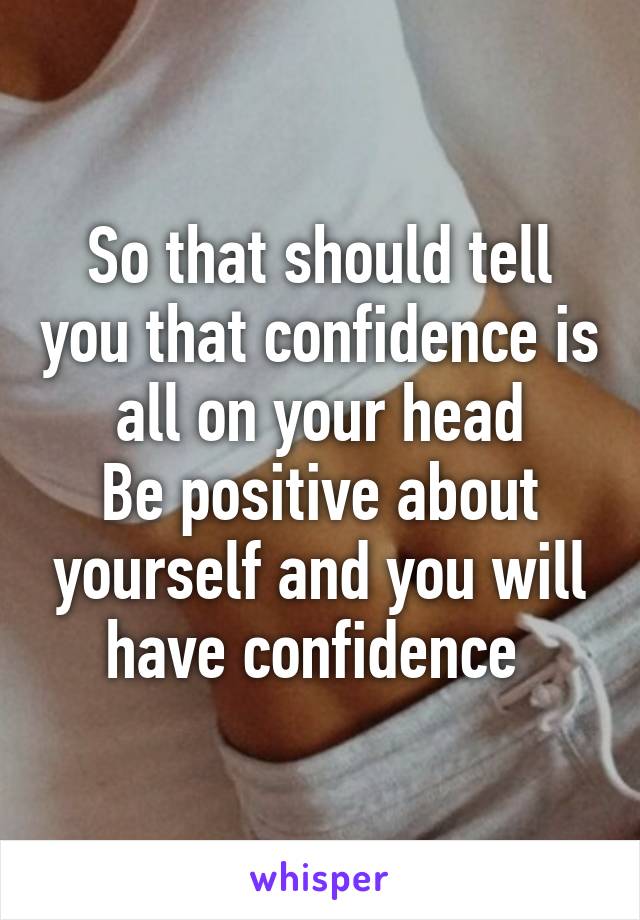 So that should tell you that confidence is all on your head
Be positive about yourself and you will have confidence 