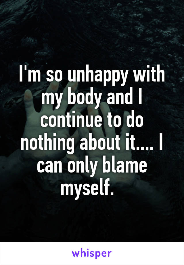 I'm so unhappy with my body and I continue to do nothing about it.... I can only blame myself.  