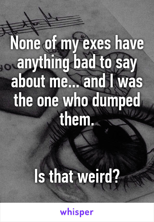 None of my exes have anything bad to say about me... and I was the one who dumped them.


Is that weird?