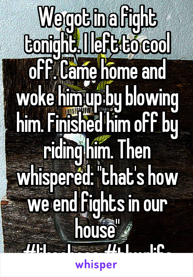 We got in a fight tonight. I left to cool off. Came home and woke him up by blowing him. Finished him off by riding him. Then whispered: "that's how we end fights in our house"
#likeaboss #thuglife