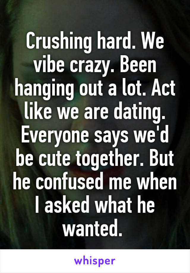 Crushing hard. We vibe crazy. Been hanging out a lot. Act like we are dating. Everyone says we'd be cute together. But he confused me when I asked what he wanted. 