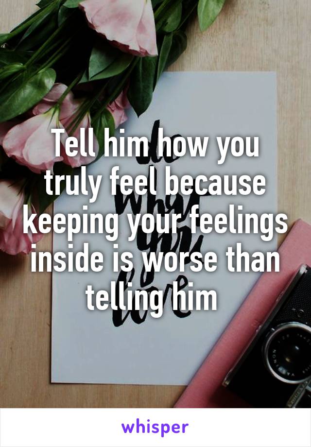 Tell him how you truly feel because keeping your feelings inside is worse than telling him 