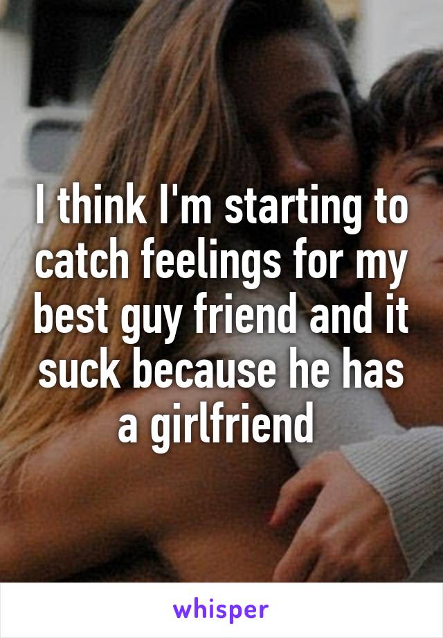 I think I'm starting to catch feelings for my best guy friend and it suck because he has a girlfriend 