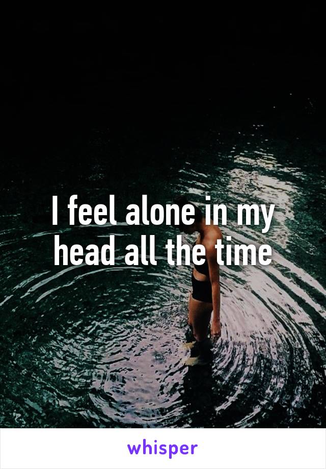 I feel alone in my head all the time