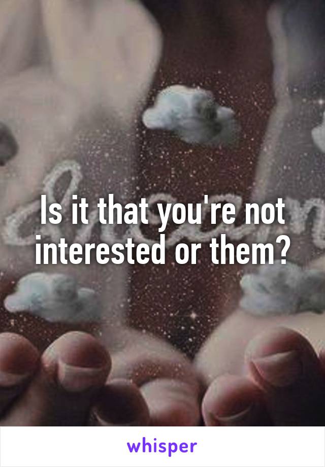 Is it that you're not interested or them?