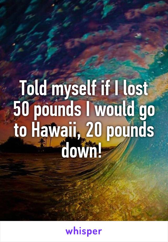 Told myself if I lost 50 pounds I would go to Hawaii, 20 pounds down! 