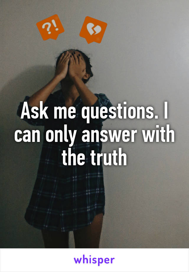 Ask me questions. I can only answer with the truth