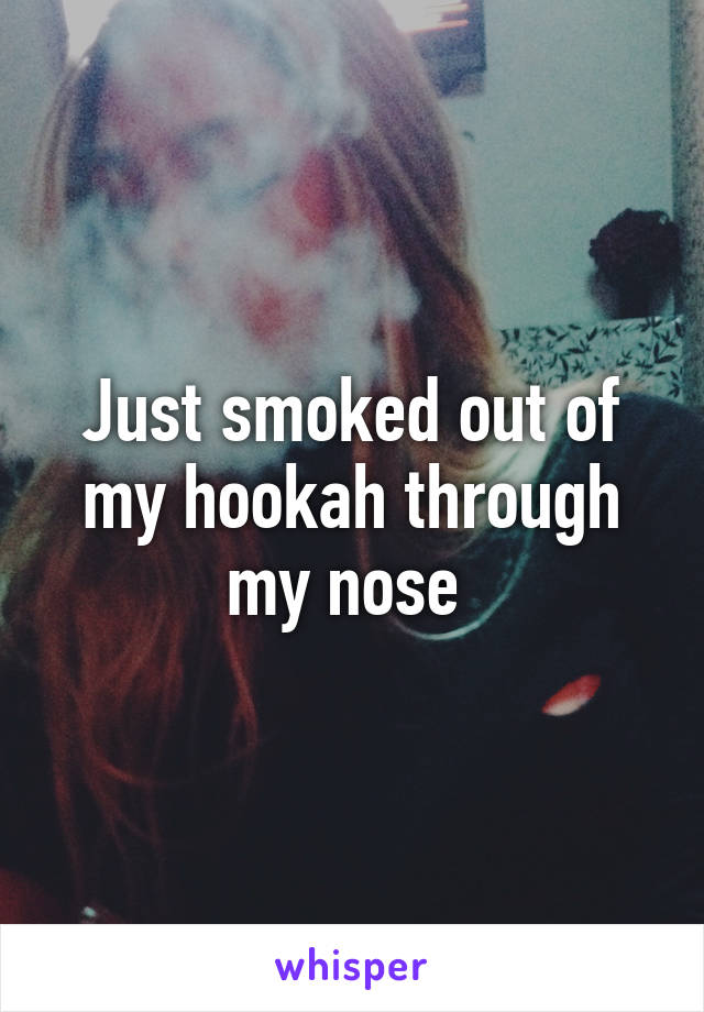 Just smoked out of my hookah through my nose 