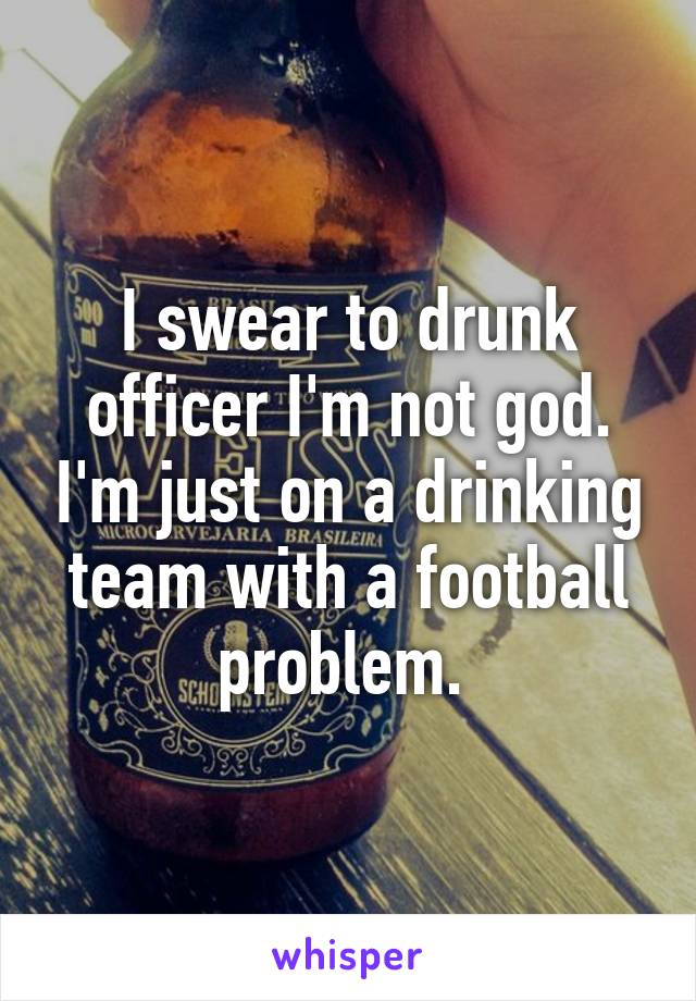 I swear to drunk officer I'm not god. I'm just on a drinking team with a football problem. 