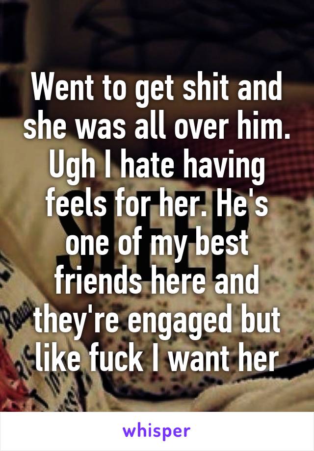 Went to get shit and she was all over him. Ugh I hate having feels for her. He's one of my best friends here and they're engaged but like fuck I want her