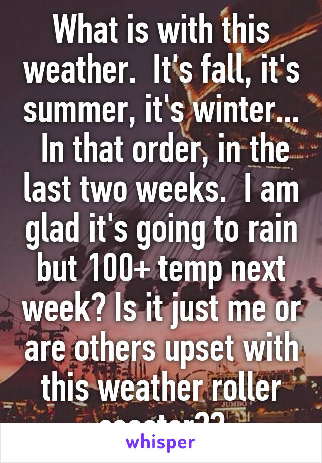 What is with this weather.  It's fall, it's summer, it's winter...  In that order, in the last two weeks.  I am glad it's going to rain but 100+ temp next week? Is it just me or are others upset with this weather roller coaster??