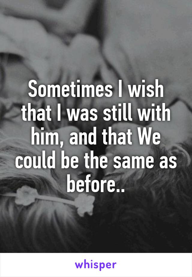 Sometimes I wish that I was still with him, and that We could be the same as before..