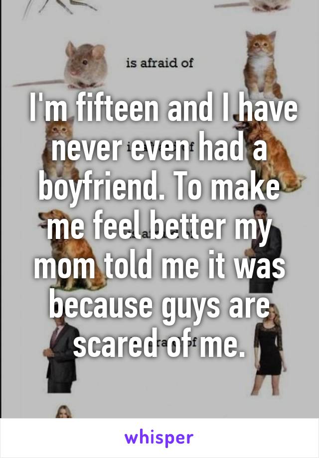  I'm fifteen and I have never even had a boyfriend. To make me feel better my mom told me it was because guys are scared of me.