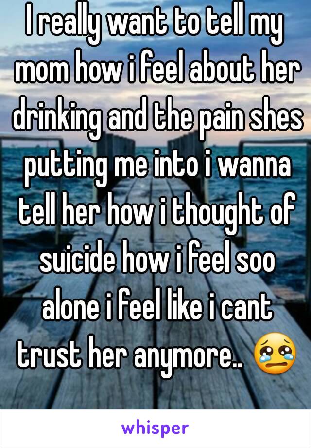 I really want to tell my mom how i feel about her drinking and the pain shes putting me into i wanna tell her how i thought of suicide how i feel soo alone i feel like i cant trust her anymore.. 😢 