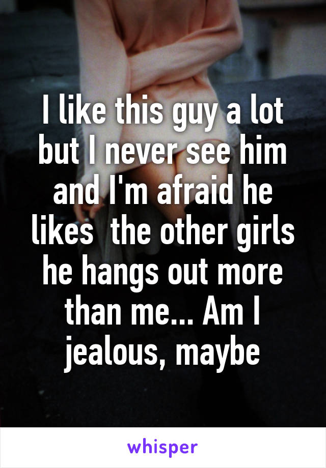 I like this guy a lot but I never see him and I'm afraid he likes  the other girls he hangs out more than me... Am I jealous, maybe