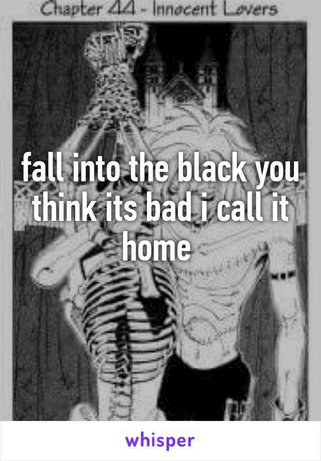 fall into the black you think its bad i call it home 
