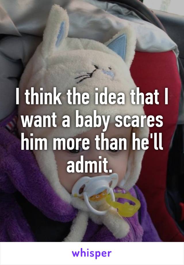 I think the idea that I want a baby scares him more than he'll admit. 