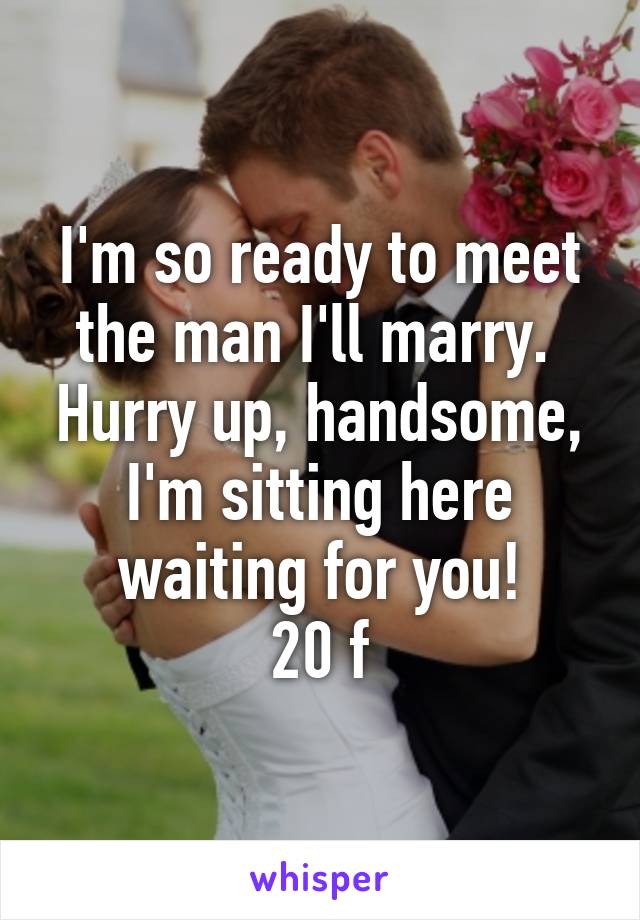 I'm so ready to meet the man I'll marry.  Hurry up, handsome, I'm sitting here waiting for you!
20 f