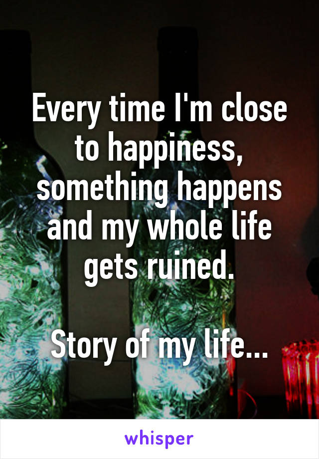 Every time I'm close to happiness, something happens and my whole life gets ruined.

Story of my life...