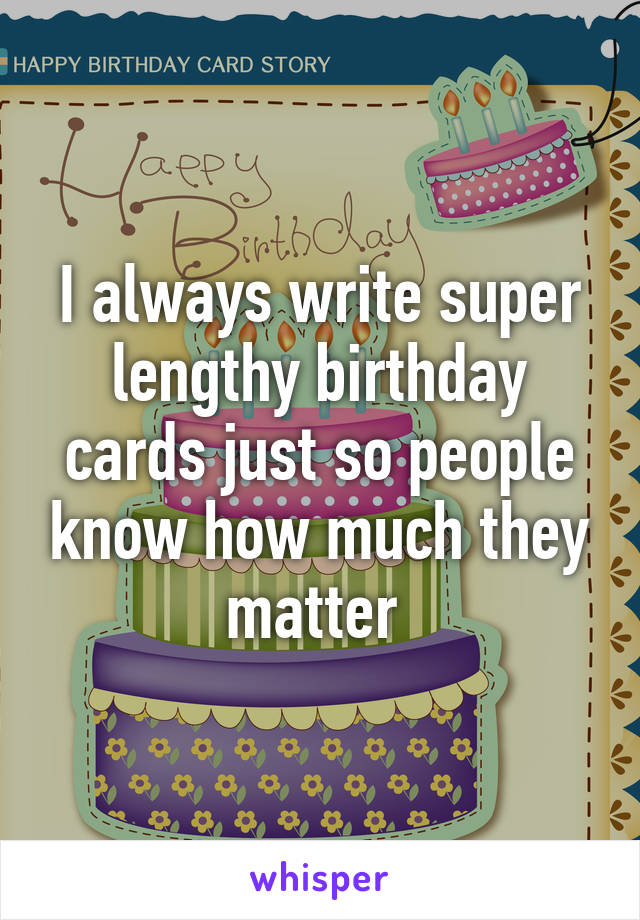 I always write super lengthy birthday cards just so people know how much they matter 