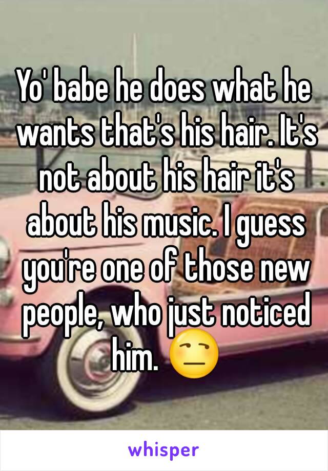 Yo' babe he does what he wants that's his hair. It's not about his hair it's about his music. I guess you're one of those new people, who just noticed him. 😒