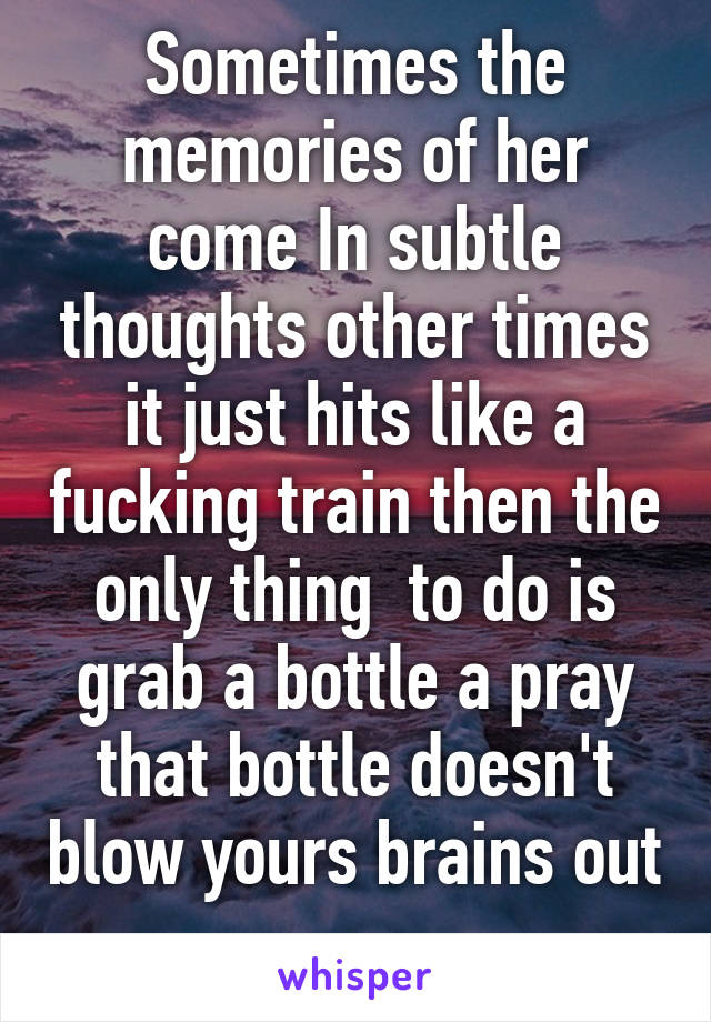 Sometimes the memories of her come In subtle thoughts other times it just hits like a fucking train then the only thing  to do is grab a bottle a pray that bottle doesn't blow yours brains out 