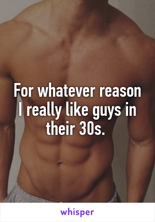 For whatever reason I really like guys in their 30s. 