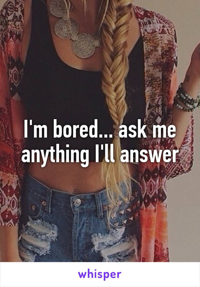 I'm bored... ask me anything I'll answer