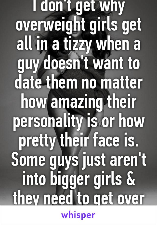 I don't get why overweight girls get all in a tizzy when a guy doesn't want to date them no matter how amazing their personality is or how pretty their face is. Some guys just aren't into bigger girls & they need to get over it.