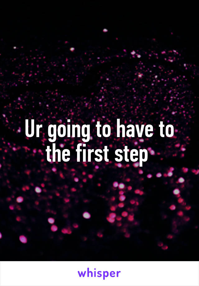 Ur going to have to the first step 