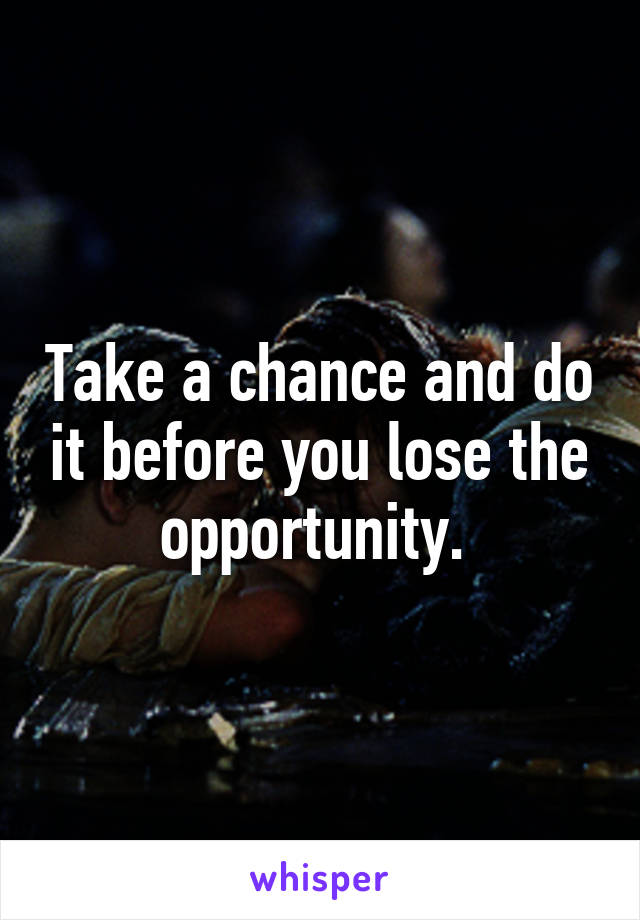 Take a chance and do it before you lose the opportunity. 