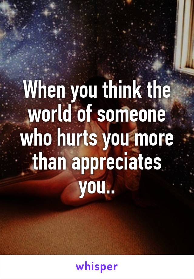 When you think the world of someone who hurts you more than appreciates you..