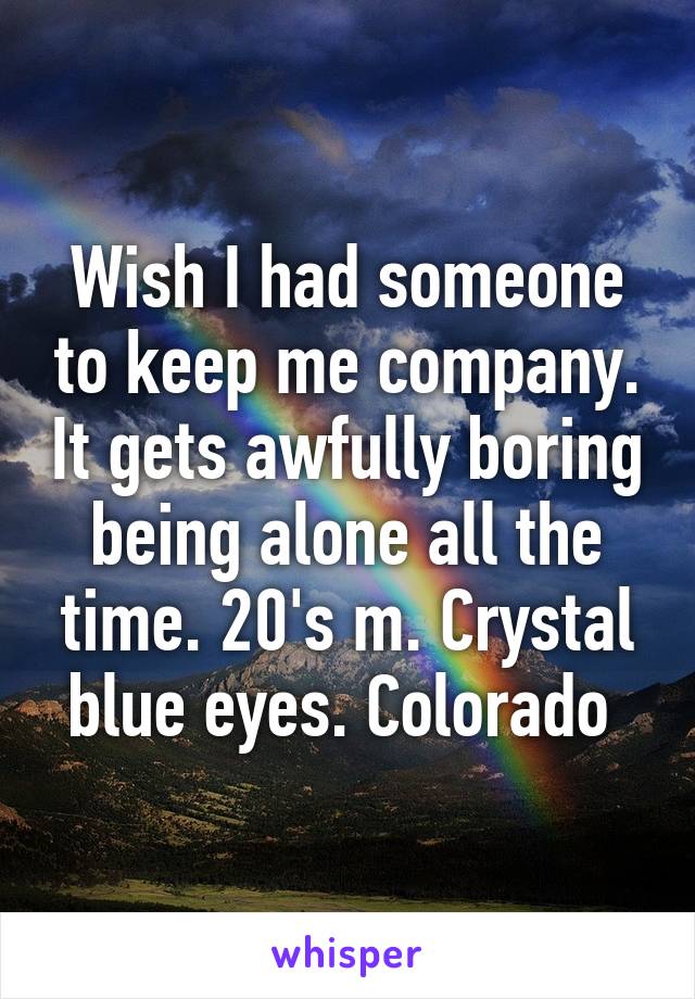 Wish I had someone to keep me company. It gets awfully boring being alone all the time. 20's m. Crystal blue eyes. Colorado 