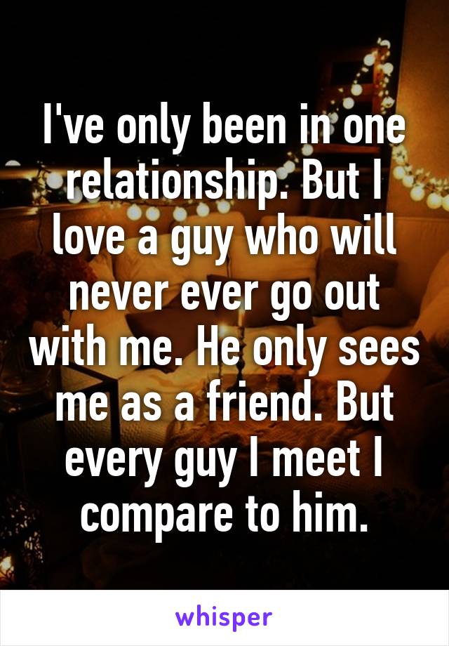 I've only been in one relationship. But I love a guy who will never ever go out with me. He only sees me as a friend. But every guy I meet I compare to him.