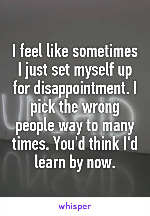 I feel like sometimes I just set myself up for disappointment. I pick the wrong people way to many times. You'd think I'd learn by now.