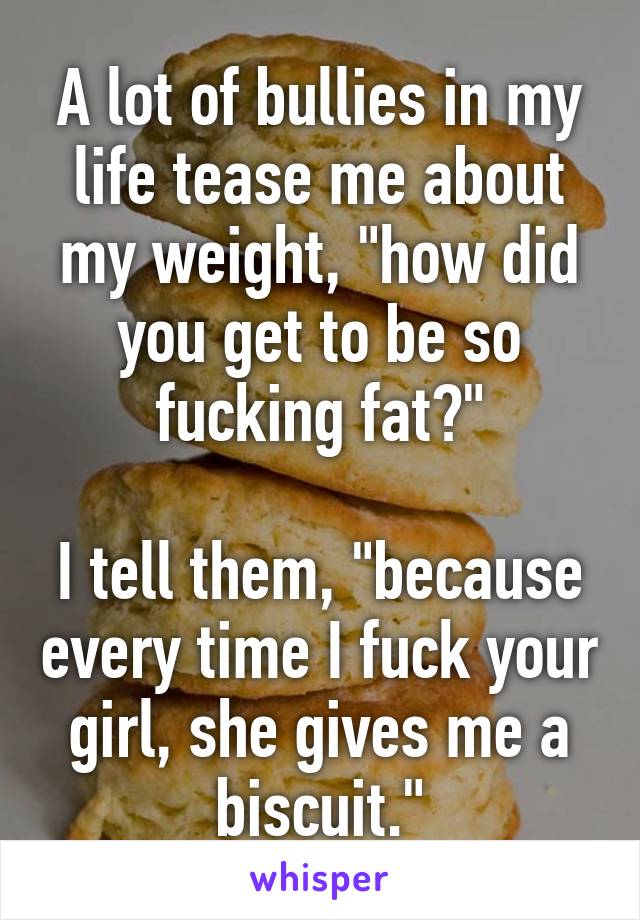 A lot of bullies in my life tease me about my weight, "how did you get to be so fucking fat?"

I tell them, "because every time I fuck your girl, she gives me a biscuit."