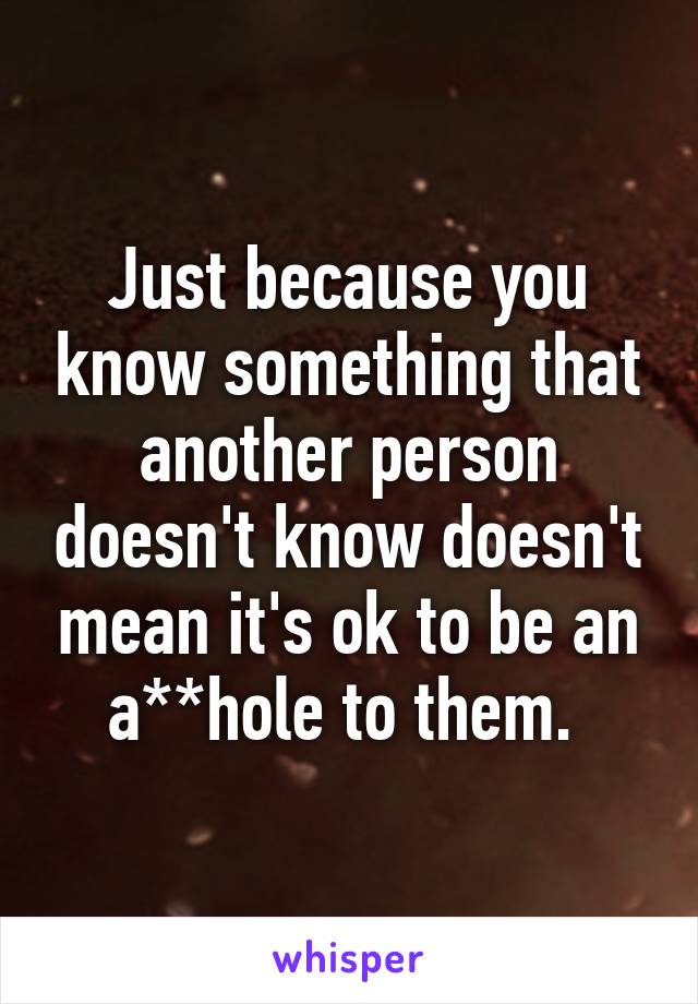 Just because you know something that another person doesn't know doesn't mean it's ok to be an a**hole to them. 