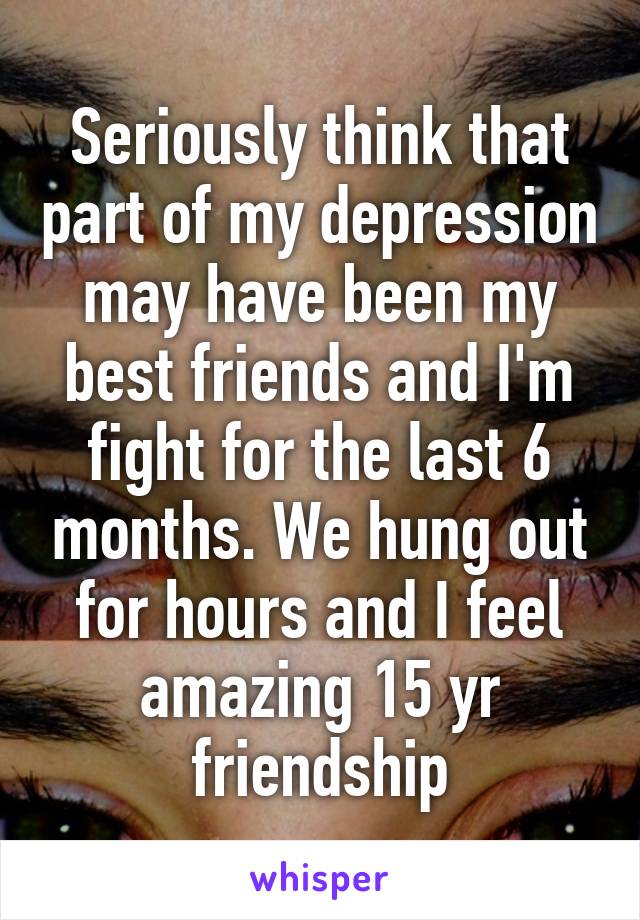 Seriously think that part of my depression may have been my best friends and I'm fight for the last 6 months. We hung out for hours and I feel amazing 15 yr friendship