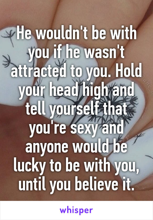 He wouldn't be with you if he wasn't attracted to you. Hold your head high and tell yourself that you're sexy and anyone would be lucky to be with you, until you believe it.