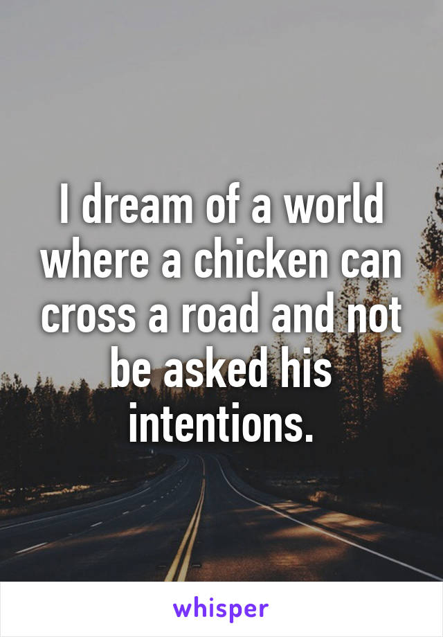 I dream of a world where a chicken can cross a road and not be asked his intentions.