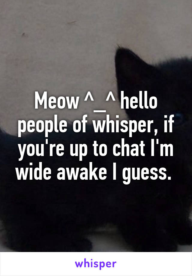 Meow ^_^ hello people of whisper, if you're up to chat I'm wide awake I guess. 