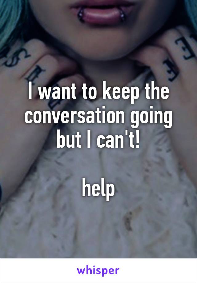 I want to keep the conversation going but I can't!

help