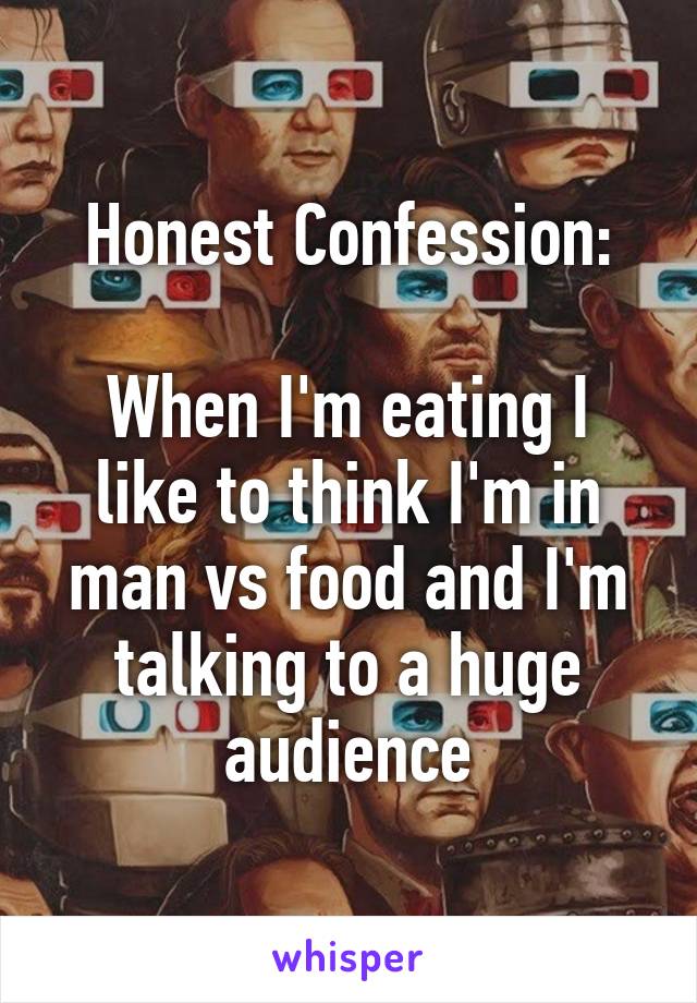 Honest Confession:

When I'm eating I like to think I'm in man vs food and I'm talking to a huge audience