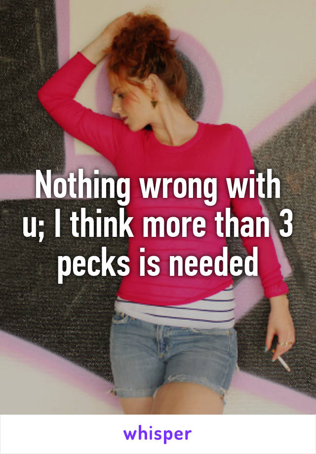 Nothing wrong with u; I think more than 3 pecks is needed