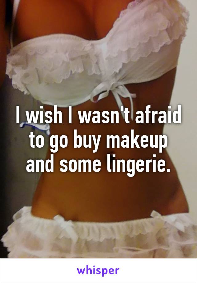 I wish I wasn't afraid to go buy makeup and some lingerie.