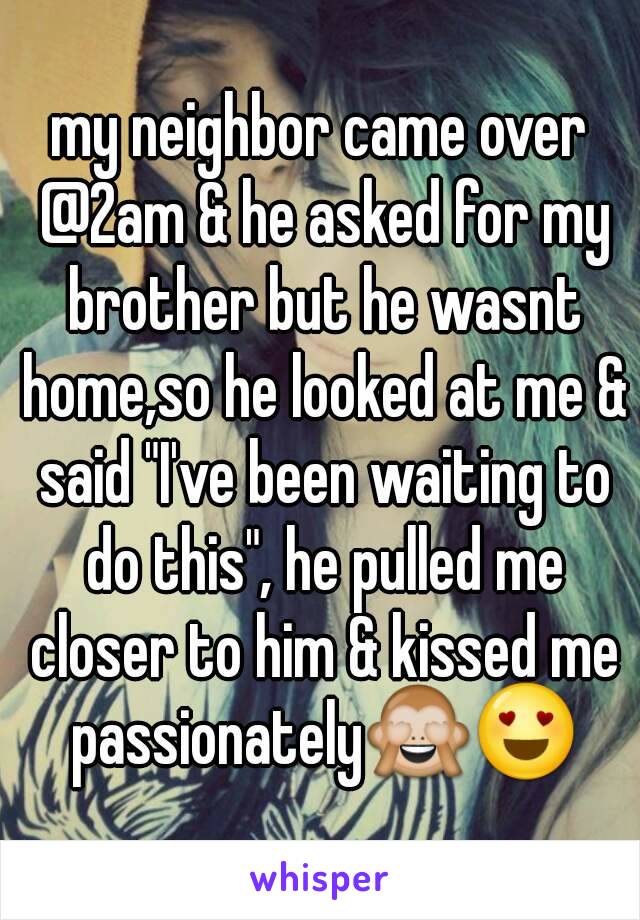 my neighbor came over @2am & he asked for my brother but he wasnt home,so he looked at me & said "I've been waiting to do this", he pulled me closer to him & kissed me passionately🙈😍