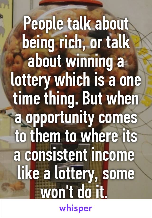 People talk about being rich, or talk about winning a lottery which is a one time thing. But when a opportunity comes to them to where its a consistent income  like a lottery, some won't do it. 