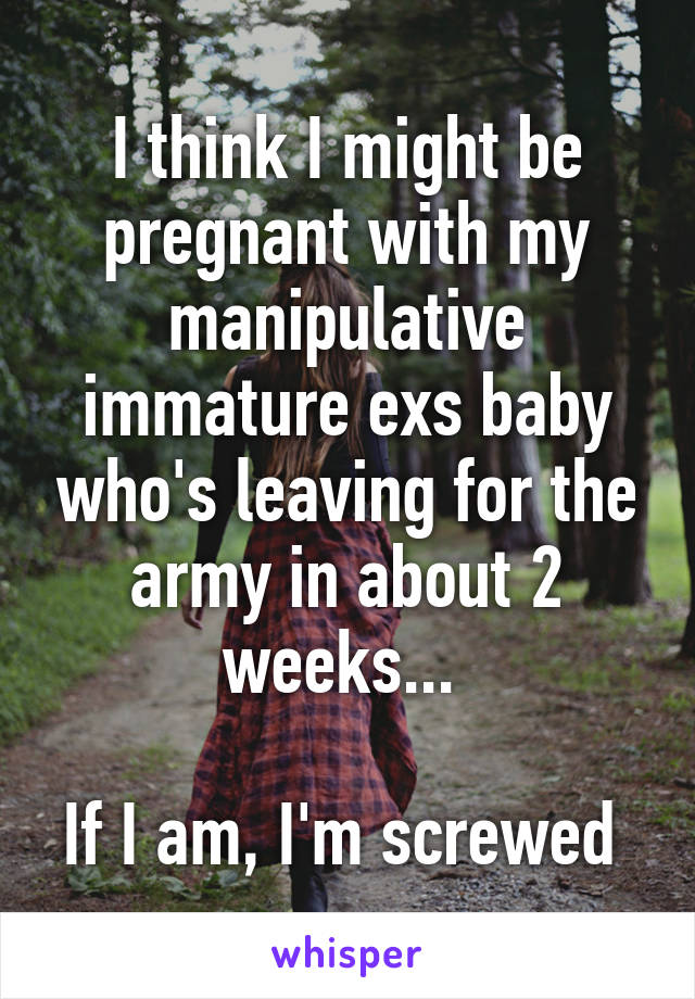 I think I might be pregnant with my manipulative immature exs baby who's leaving for the army in about 2 weeks... 

If I am, I'm screwed 