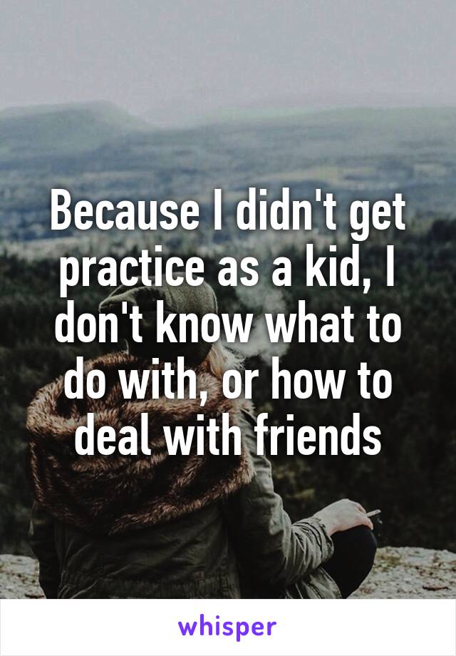 Because I didn't get practice as a kid, I don't know what to do with, or how to deal with friends