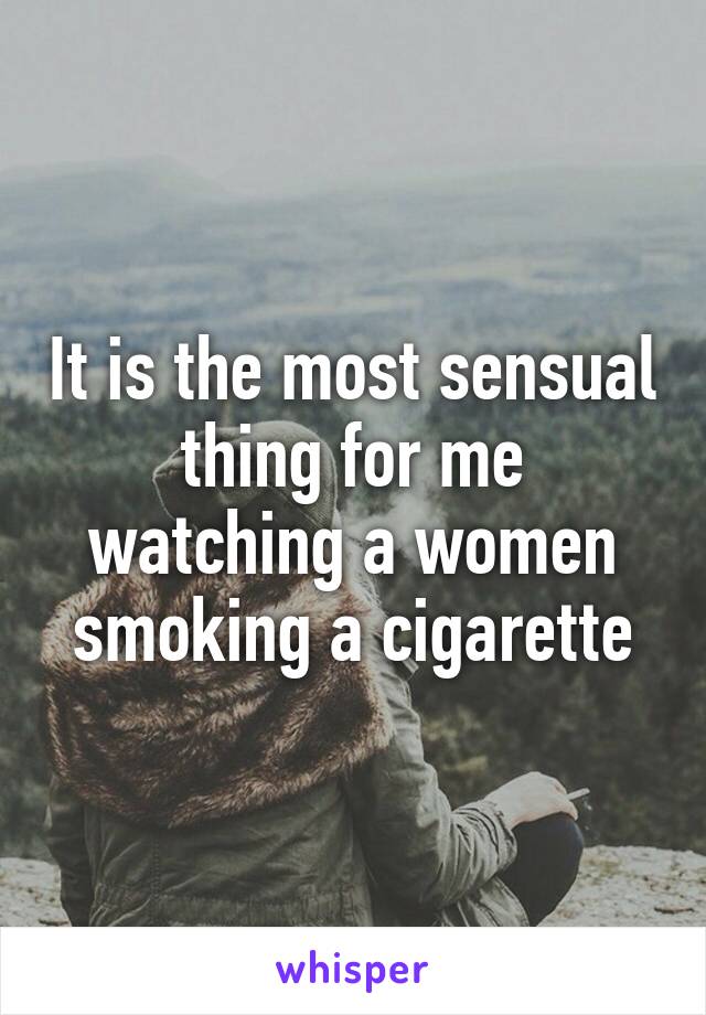 It is the most sensual thing for me watching a women smoking a cigarette